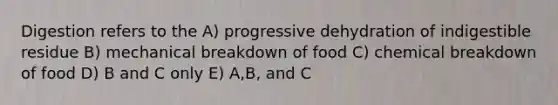 Digestion refers to the A) progressive dehydration of indigestible residue B) mechanical breakdown of food C) chemical breakdown of food D) B and C only E) A,B, and C