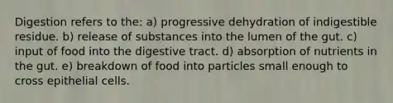 Digestion refers to the: a) progressive dehydration of indigestible residue. b) release of substances into the lumen of the gut. c) input of food into the digestive tract. d) absorption of nutrients in the gut. e) breakdown of food into particles small enough to cross epithelial cells.