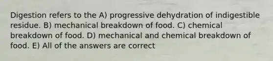 Digestion refers to the A) progressive dehydration of indigestible residue. B) mechanical breakdown of food. C) chemical breakdown of food. D) mechanical and chemical breakdown of food. E) All of the answers are correct