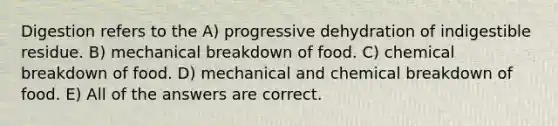 Digestion refers to the A) progressive dehydration of indigestible residue. B) mechanical breakdown of food. C) chemical breakdown of food. D) mechanical and chemical breakdown of food. E) All of the answers are correct.