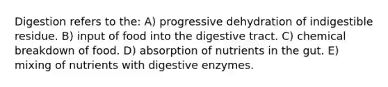 Digestion refers to the: A) progressive dehydration of indigestible residue. B) input of food into the digestive tract. C) chemical breakdown of food. D) absorption of nutrients in the gut. E) mixing of nutrients with <a href='https://www.questionai.com/knowledge/kK14poSlmL-digestive-enzymes' class='anchor-knowledge'>digestive enzymes</a>.