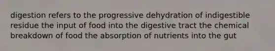 digestion refers to the progressive dehydration of indigestible residue the input of food into the digestive tract the chemical breakdown of food the absorption of nutrients into the gut