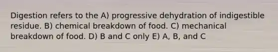 Digestion refers to the A) progressive dehydration of indigestible residue. B) chemical breakdown of food. C) mechanical breakdown of food. D) B and C only E) A, B, and C