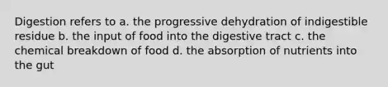 Digestion refers to a. the progressive dehydration of indigestible residue b. the input of food into the digestive tract c. the chemical breakdown of food d. the absorption of nutrients into the gut