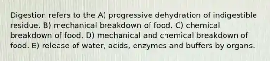 Digestion refers to the A) progressive dehydration of indigestible residue. B) mechanical breakdown of food. C) chemical breakdown of food. D) mechanical and chemical breakdown of food. E) release of water, acids, enzymes and buffers by organs.