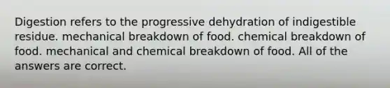 Digestion refers to the progressive dehydration of indigestible residue. mechanical breakdown of food. chemical breakdown of food. mechanical and chemical breakdown of food. All of the answers are correct.