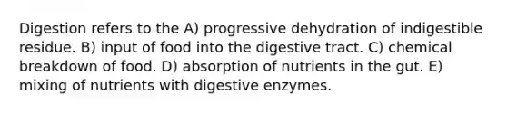 Digestion refers to the A) progressive dehydration of indigestible residue. B) input of food into the digestive tract. C) chemical breakdown of food. D) absorption of nutrients in the gut. E) mixing of nutrients with digestive enzymes.