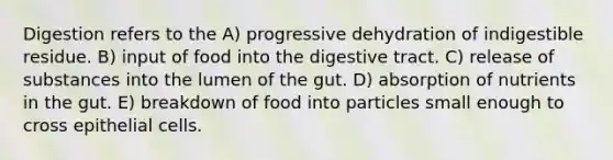 Digestion refers to the A) progressive dehydration of indigestible residue. B) input of food into the digestive tract. C) release of substances into the lumen of the gut. D) absorption of nutrients in the gut. E) breakdown of food into particles small enough to cross epithelial cells.