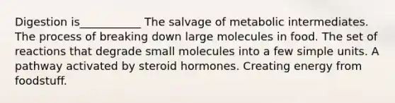 Digestion is___________ The salvage of metabolic intermediates. The process of breaking down large molecules in food. The set of reactions that degrade small molecules into a few simple units. A pathway activated by steroid hormones. Creating energy from foodstuff.