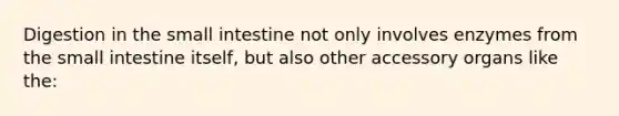 Digestion in the small intestine not only involves enzymes from the small intestine itself, but also other accessory organs like the: