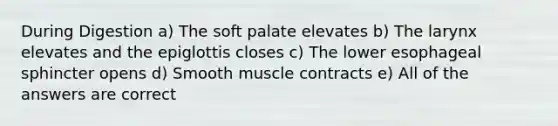 During Digestion a) The soft palate elevates b) The larynx elevates and the epiglottis closes c) The lower esophageal sphincter opens d) Smooth muscle contracts e) All of the answers are correct