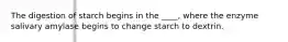 The digestion of starch begins in the ____, where the enzyme salivary amylase begins to change starch to dextrin.