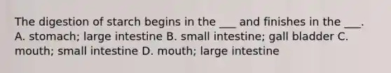 The digestion of starch begins in the ___ and finishes in the ___. A. stomach; large intestine B. small intestine; gall bladder C. mouth; small intestine D. mouth; large intestine