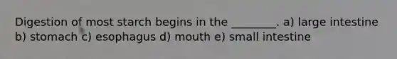 Digestion of most starch begins in the ________. a) large intestine b) stomach c) esophagus d) mouth e) small intestine