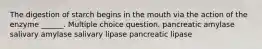 The digestion of starch begins in the mouth via the action of the enzyme ______. Multiple choice question. pancreatic amylase salivary amylase salivary lipase pancreatic lipase