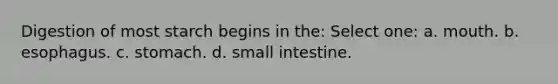 Digestion of most starch begins in the: Select one: a. mouth. b. esophagus. c. stomach. d. small intestine.