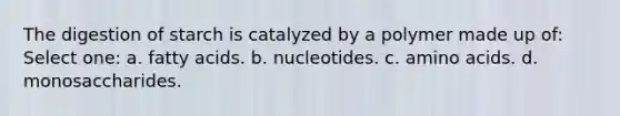 The digestion of starch is catalyzed by a polymer made up of: Select one: a. fatty acids. b. nucleotides. c. amino acids. d. monosaccharides.