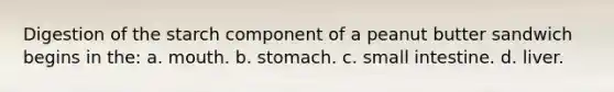 Digestion of the starch component of a peanut butter sandwich begins in the: a. mouth. b. stomach. c. small intestine. d. liver.