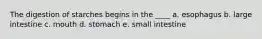 The digestion of starches begins in the ____ a. esophagus b. large intestine c. mouth d. stomach e. small intestine