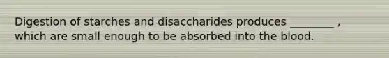 Digestion of starches and disaccharides produces ________ , which are small enough to be absorbed into the blood.