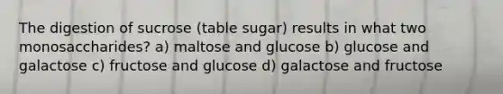 The digestion of sucrose (table sugar) results in what two monosaccharides? a) maltose and glucose b) glucose and galactose c) fructose and glucose d) galactose and fructose