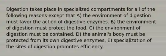 Digestion takes place in specialized compartments for all of the following reasons except that A) the environment of digestion must favor the action of digestive enzymes. B) the environment of digestion must protect the food. C) the environment of digestion must be contained. D) the animal's body must be protected from its own digestive enzymes. E) specialization of the sites of digestion promotes efficiency.