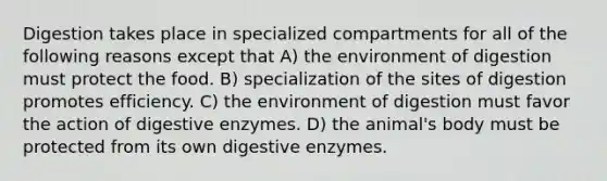 Digestion takes place in specialized compartments for all of the following reasons except that A) the environment of digestion must protect the food. B) specialization of the sites of digestion promotes efficiency. C) the environment of digestion must favor the action of digestive enzymes. D) the animal's body must be protected from its own digestive enzymes.