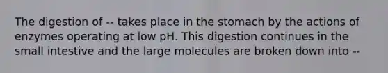 The digestion of -- takes place in the stomach by the actions of enzymes operating at low pH. This digestion continues in the small intestive and the large molecules are broken down into --