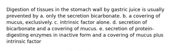 Digestion of tissues in the stomach wall by gastric juice is usually prevented by a. only the secretion bicarbonate. b. a covering of mucus, exclusively. c. intrinsic factor alone. d. secretion of bicarbonate and a covering of mucus. e. secretion of protein-digesting enzymes in inactive form and a covering of mucus plus intrinsic factor