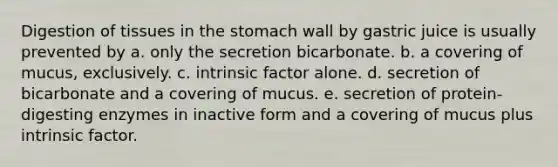 Digestion of tissues in the stomach wall by gastric juice is usually prevented by a. only the secretion bicarbonate. b. a covering of mucus, exclusively. c. intrinsic factor alone. d. secretion of bicarbonate and a covering of mucus. e. secretion of protein-digesting enzymes in inactive form and a covering of mucus plus intrinsic factor.