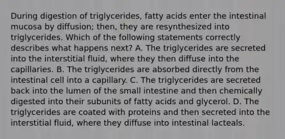 During digestion of triglycerides, fatty acids enter the intestinal mucosa by diffusion; then, they are resynthesized into triglycerides. Which of the following statements correctly describes what happens next? A. The triglycerides are secreted into the interstitial fluid, where they then diffuse into the capillaries. B. The triglycerides are absorbed directly from the intestinal cell into a capillary. C. The triglycerides are secreted back into the lumen of <a href='https://www.questionai.com/knowledge/kt623fh5xn-the-small-intestine' class='anchor-knowledge'>the small intestine</a> and then chemically digested into their subunits of fatty acids and glycerol. D. The triglycerides are coated with proteins and then secreted into the interstitial fluid, where they diffuse into intestinal lacteals.