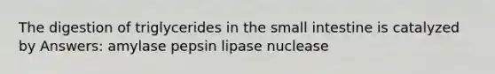 The digestion of triglycerides in the small intestine is catalyzed by Answers: amylase pepsin lipase nuclease