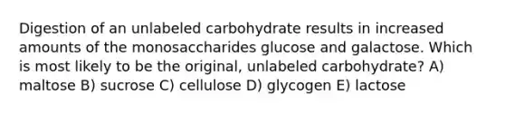 Digestion of an unlabeled carbohydrate results in increased amounts of the monosaccharides glucose and galactose. Which is most likely to be the original, unlabeled carbohydrate? A) maltose B) sucrose C) cellulose D) glycogen E) lactose