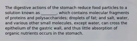 The digestive actions of the stomach reduce food particles to a solution known as ________, which contains molecular fragments of proteins and polysaccharides; droplets of fat; and salt, water, and various other small molecules, except water, can cross the epithelium of the gastric wall, and thus little absorption of organic nutrients occurs in the stomach.