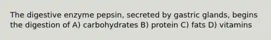 The digestive enzyme pepsin, secreted by gastric glands, begins the digestion of A) carbohydrates B) protein C) fats D) vitamins