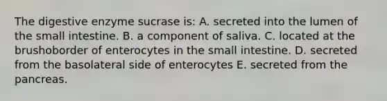 The digestive enzyme sucrase is: A. secreted into the lumen of the small intestine. B. a component of saliva. C. located at the brushoborder of enterocytes in the small intestine. D. secreted from the basolateral side of enterocytes E. secreted from the pancreas.