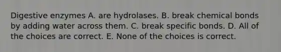 Digestive enzymes A. are hydrolases. B. break chemical bonds by adding water across them. C. break specific bonds. D. All of the choices are correct. E. None of the choices is correct.