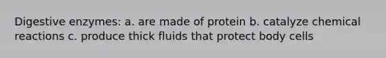 Digestive enzymes: a. are made of protein b. catalyze chemical reactions c. produce thick fluids that protect body cells