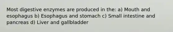 Most digestive enzymes are produced in the: a) Mouth and esophagus b) Esophagus and stomach c) Small intestine and pancreas d) Liver and gallbladder