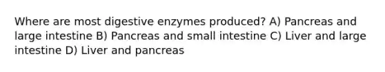 Where are most digestive enzymes produced? A) Pancreas and large intestine B) Pancreas and small intestine C) Liver and large intestine D) Liver and pancreas