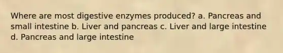 Where are most digestive enzymes produced? a. Pancreas and small intestine b. Liver and pancreas c. Liver and large intestine d. Pancreas and large intestine