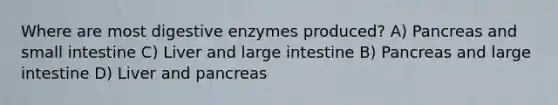 Where are most <a href='https://www.questionai.com/knowledge/kK14poSlmL-digestive-enzymes' class='anchor-knowledge'>digestive enzymes</a> produced? A) Pancreas and small intestine C) Liver and <a href='https://www.questionai.com/knowledge/kGQjby07OK-large-intestine' class='anchor-knowledge'>large intestine</a> B) Pancreas and large intestine D) Liver and pancreas