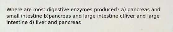 Where are most digestive enzymes produced? a) pancreas and small intestine b)pancreas and large intestine c)liver and large intestine d) liver and pancreas