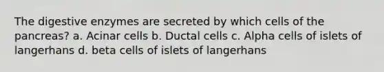 The digestive enzymes are secreted by which cells of the pancreas? a. Acinar cells b. Ductal cells c. Alpha cells of islets of langerhans d. beta cells of islets of langerhans