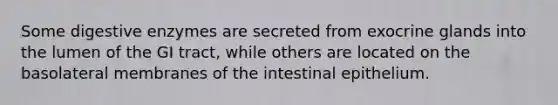 Some <a href='https://www.questionai.com/knowledge/kK14poSlmL-digestive-enzymes' class='anchor-knowledge'>digestive enzymes</a> are secreted from exocrine glands into the lumen of the GI tract, while others are located on the basolateral membranes of the intestinal epithelium.