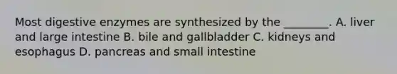 Most digestive enzymes are synthesized by the ________. A. liver and large intestine B. bile and gallbladder C. kidneys and esophagus D. pancreas and small intestine