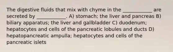 The digestive fluids that mix with chyme in the ____________ are secreted by ____________. A) stomach; the liver and pancreas B) biliary apparatus; the liver and gallbladder C) duodenum; hepatocytes and cells of the pancreatic lobules and ducts D) hepatopancreatic ampulla; hepatocytes and cells of the pancreatic islets