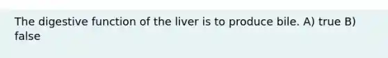 The digestive function of the liver is to produce bile. A) true B) false