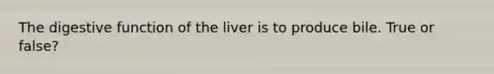 The digestive function of the liver is to produce bile. True or false?