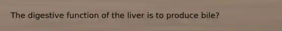 The digestive function of the liver is to produce bile?